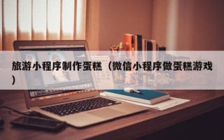鸡西旅游小程序制作蛋糕（微信小程序做蛋糕游戏）